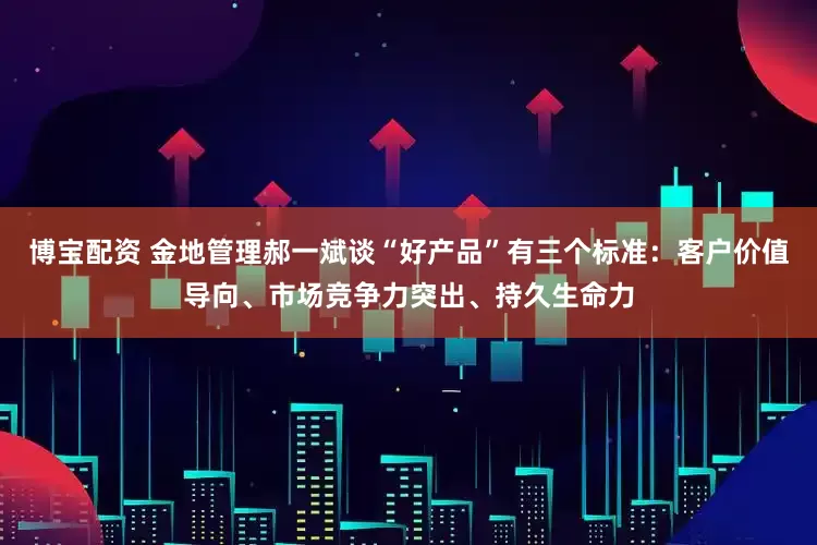 博宝配资 金地管理郝一斌谈“好产品”有三个标准：客户价值导向、市场竞争力突出、持久生命力