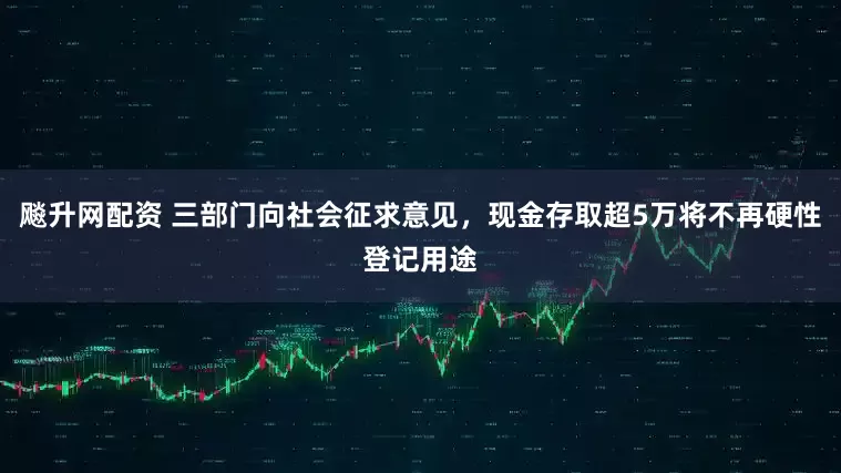 飚升网配资 三部门向社会征求意见，现金存取超5万将不再硬性登记用途