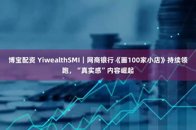 博宝配资 YiwealthSMI｜网商银行《画100家小店》持续领跑，“真实感”内容崛起