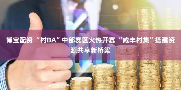 博宝配资 “村BA”中部赛区火热开赛 “咸丰村集”搭建资源共享新桥梁